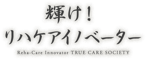 輝け！リハケアイノベーター Reha-Care Innovator TRUE CARE SOCIETY
